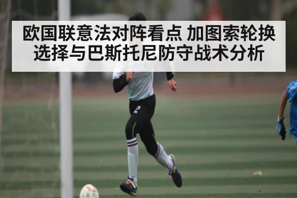 欧国联意法对阵看点 加图索轮换选择与巴斯托尼防守战术分析