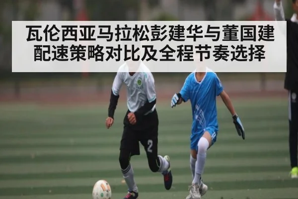 瓦伦西亚马拉松彭建华与董国建配速策略对比及全程节奏选择
