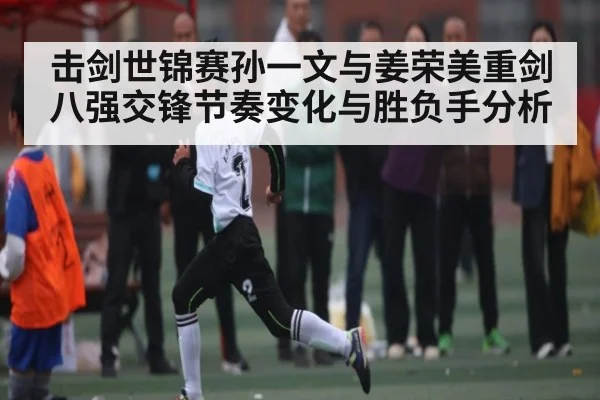 击剑世锦赛孙一文与姜荣美重剑八强交锋节奏变化与胜负手分析